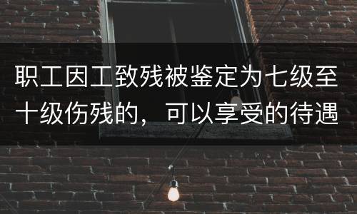 职工因工致残被鉴定为七级至十级伤残的，可以享受的待遇是什么