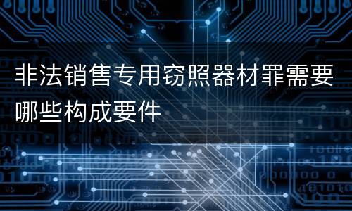 非法销售专用窃照器材罪需要哪些构成要件