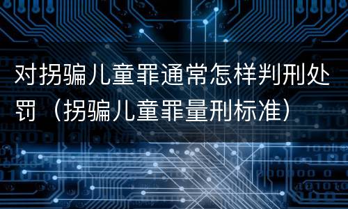 对拐骗儿童罪通常怎样判刑处罚（拐骗儿童罪量刑标准）