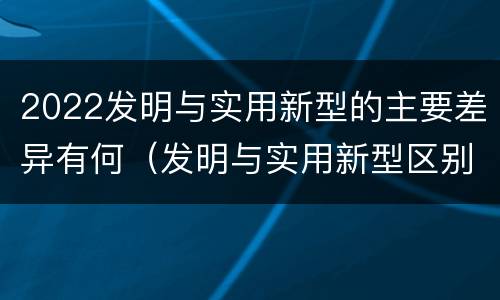 2022发明与实用新型的主要差异有何（发明与实用新型区别）