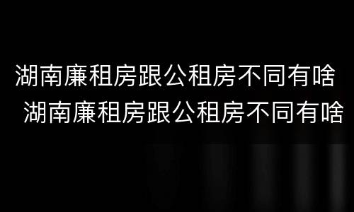 湖南廉租房跟公租房不同有啥 湖南廉租房跟公租房不同有啥影响