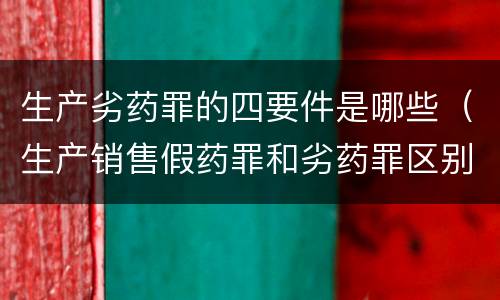 生产劣药罪的四要件是哪些（生产销售假药罪和劣药罪区别有哪些）