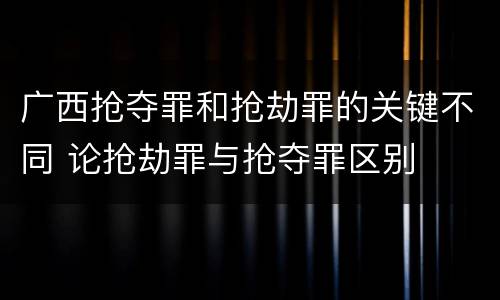 广西抢夺罪和抢劫罪的关键不同 论抢劫罪与抢夺罪区别