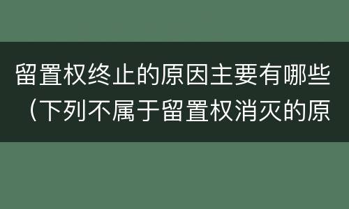 留置权终止的原因主要有哪些（下列不属于留置权消灭的原因是什么）