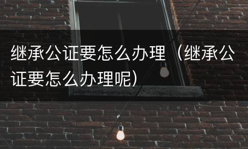 继承公证要怎么办理（继承公证要怎么办理呢）