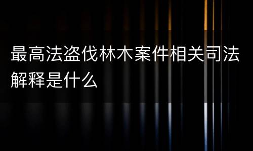 最高法盗伐林木案件相关司法解释是什么