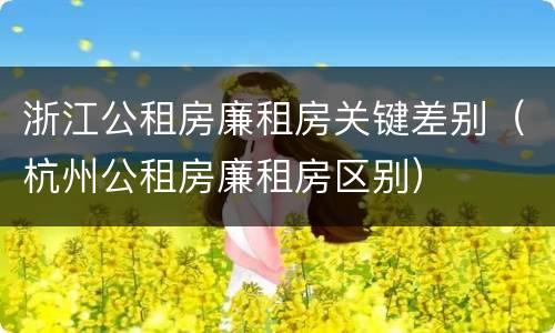 浙江公租房廉租房关键差别（杭州公租房廉租房区别）