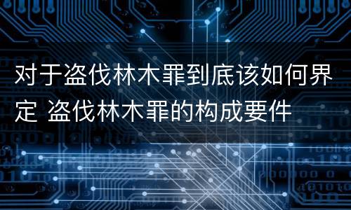 对于盗伐林木罪到底该如何界定 盗伐林木罪的构成要件