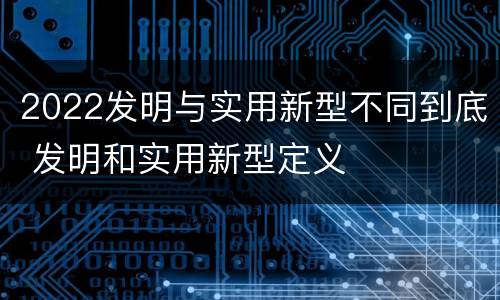 2022发明与实用新型不同到底 发明和实用新型定义