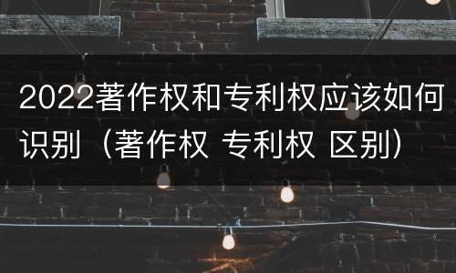 2022著作权和专利权应该如何识别（著作权 专利权 区别）