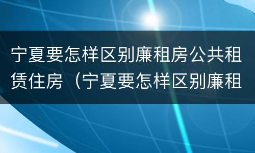 宁夏要怎样区别廉租房公共租赁住房（宁夏要怎样区别廉租房公共租赁住房和住宅）