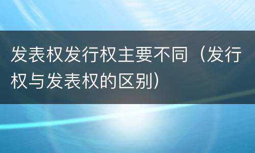 发表权发行权主要不同（发行权与发表权的区别）
