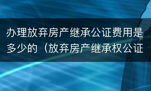 办理放弃房产继承公证费用是多少的（放弃房产继承权公证书需要什么手续）