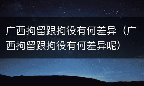 广西拘留跟拘役有何差异（广西拘留跟拘役有何差异呢）