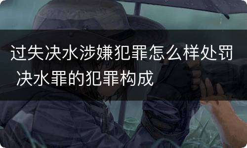 过失决水涉嫌犯罪怎么样处罚 决水罪的犯罪构成