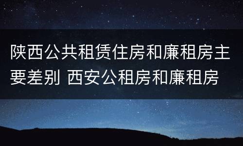 陕西公共租赁住房和廉租房主要差别 西安公租房和廉租房