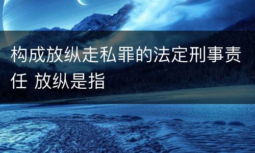 构成放纵走私罪的法定刑事责任 放纵是指