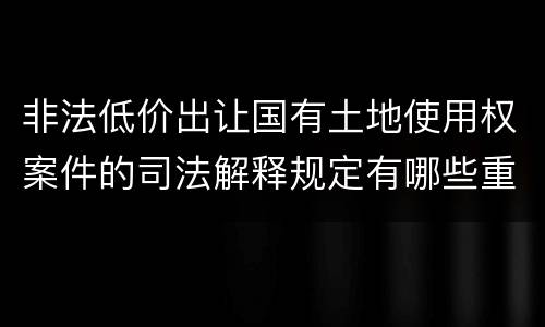 非法低价出让国有土地使用权案件的司法解释规定有哪些重要内容