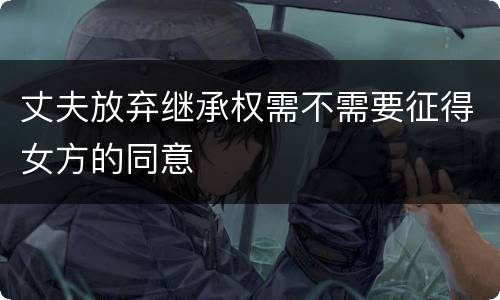 丈夫放弃继承权需不需要征得女方的同意