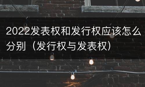2022发表权和发行权应该怎么分别（发行权与发表权）