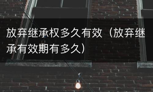 放弃继承权多久有效（放弃继承有效期有多久）