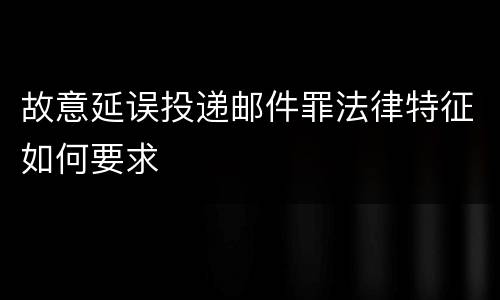 故意延误投递邮件罪法律特征如何要求