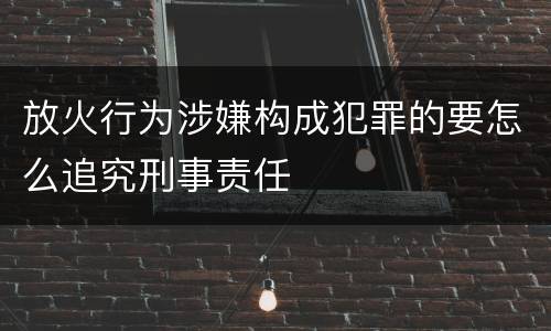 放火行为涉嫌构成犯罪的要怎么追究刑事责任