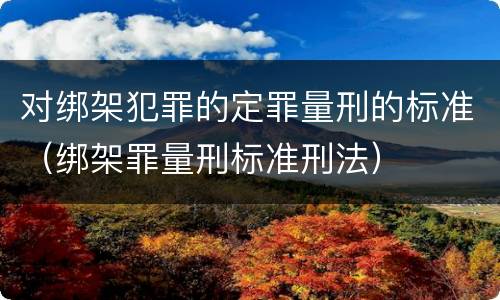 对绑架犯罪的定罪量刑的标准（绑架罪量刑标准刑法）