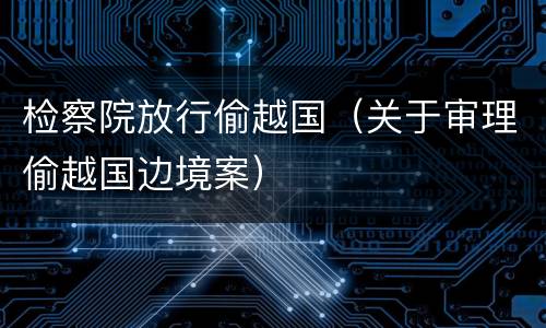 检察院放行偷越国（关于审理偷越国边境案）