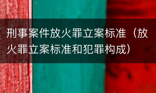 刑事案件放火罪立案标准（放火罪立案标准和犯罪构成）