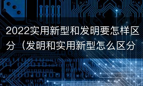 2022实用新型和发明要怎样区分（发明和实用新型怎么区分）