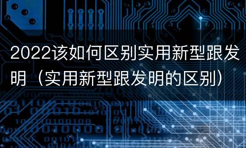 2022该如何区别实用新型跟发明（实用新型跟发明的区别）