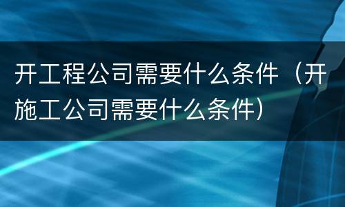 开工程公司需要什么条件（开施工公司需要什么条件）