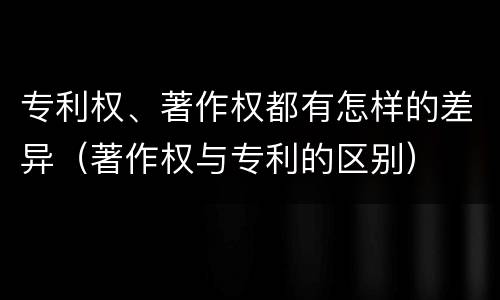 专利权、著作权都有怎样的差异（著作权与专利的区别）