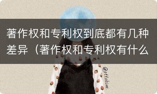 著作权和专利权到底都有几种差异（著作权和专利权有什么区别）