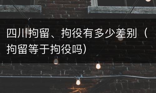 四川拘留、拘役有多少差别（拘留等于拘役吗）