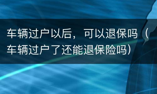 车辆过户以后，可以退保吗（车辆过户了还能退保险吗）