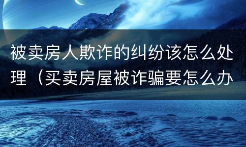 被卖房人欺诈的纠纷该怎么处理（买卖房屋被诈骗要怎么办）