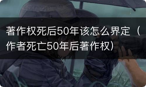 著作权死后50年该怎么界定（作者死亡50年后著作权）