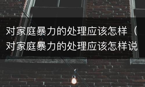 对家庭暴力的处理应该怎样（对家庭暴力的处理应该怎样说）