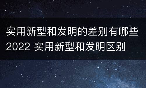 实用新型和发明的差别有哪些2022 实用新型和发明区别