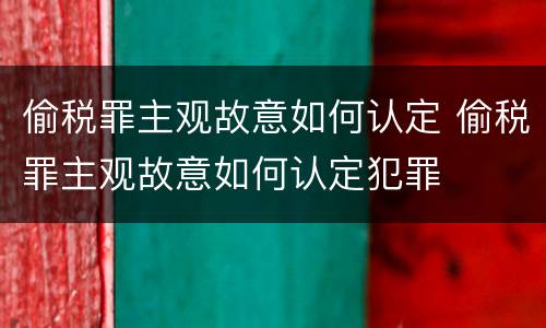 偷税罪主观故意如何认定 偷税罪主观故意如何认定犯罪