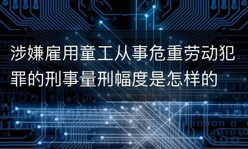 涉嫌雇用童工从事危重劳动犯罪的刑事量刑幅度是怎样的