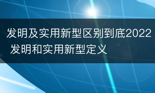 发明及实用新型区别到底2022 发明和实用新型定义