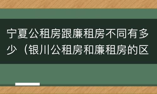 宁夏公租房跟廉租房不同有多少（银川公租房和廉租房的区别）