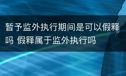 暂予监外执行期间是可以假释吗 假释属于监外执行吗