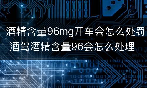 酒精含量96mg开车会怎么处罚 酒驾酒精含量96会怎么处理