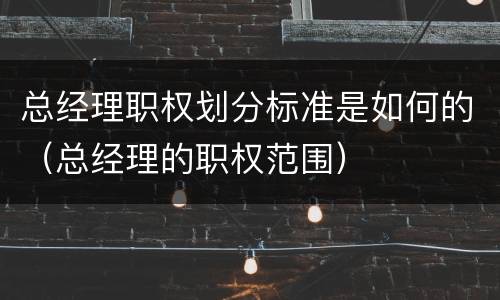 总经理职权划分标准是如何的（总经理的职权范围）