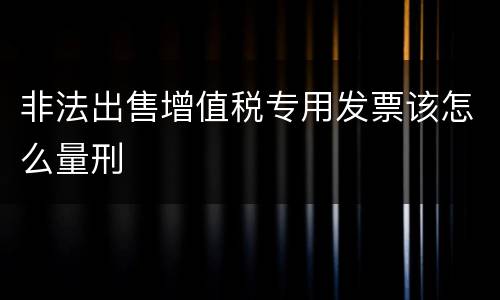 非法出售增值税专用发票该怎么量刑