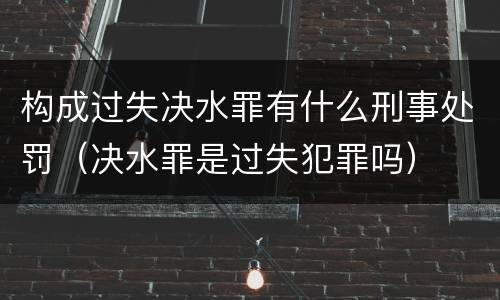 构成过失决水罪有什么刑事处罚（决水罪是过失犯罪吗）